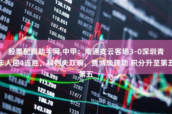 股票配资助手网 中甲：南通支云客场3-0深圳青年人迎4连胜，科列夫双响，贾博琰建功 积分升至第五