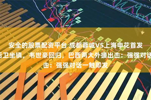 安全的股票配资平台 成都蓉城VS上海申花首发浮现：5后卫坐镇，韦世豪回归，巴西两大外援出击：强强对话一触即发
