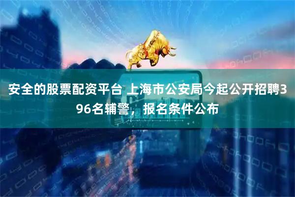 安全的股票配资平台 上海市公安局今起公开招聘396名辅警，报名条件公布