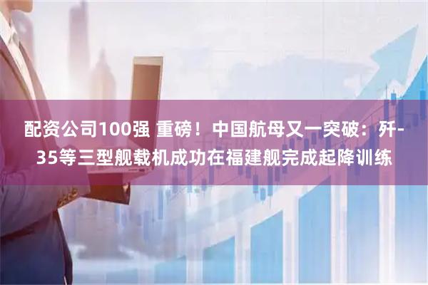 配资公司100强 重磅！中国航母又一突破：歼-35等三型舰载机成功在福建舰完成起降训练