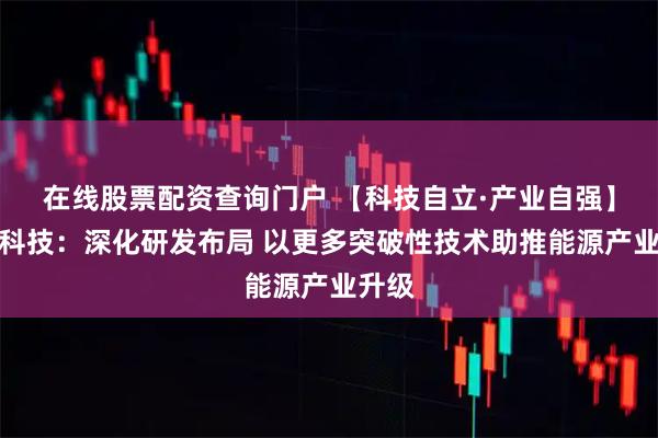 在线股票配资查询门户 【科技自立·产业自强】容百科技：深化研发布局 以更多突破性技术助推能源产业升级
