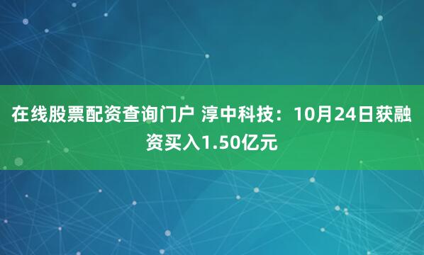 在线股票配资查询门户 淳中科技：10月24日获融资买入1.50亿元