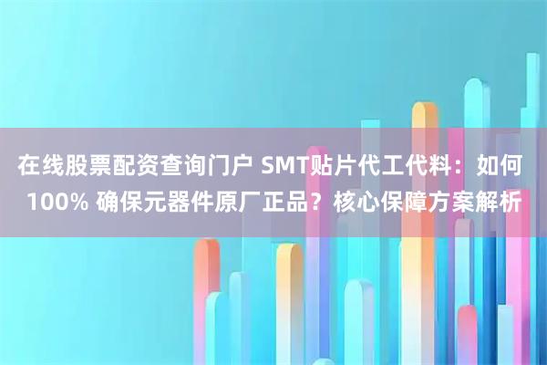 在线股票配资查询门户 SMT贴片代工代料：如何 100% 确保元器件原厂正品？核心保障方案解析