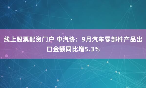 线上股票配资门户 中汽协:9月汽车零部件产品出口金额同比增5.3%