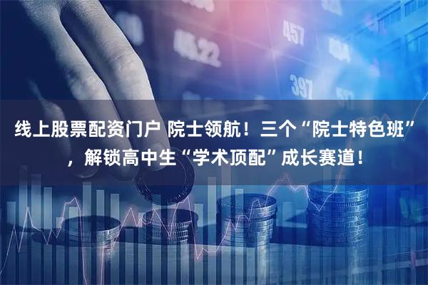 线上股票配资门户 院士领航！三个“院士特色班”，解锁高中生“学术顶配”成长赛道！