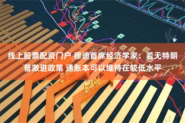 线上股票配资门户 穆迪首席经济学家：若无特朗普激进政策 通胀本可以维持在较低水平