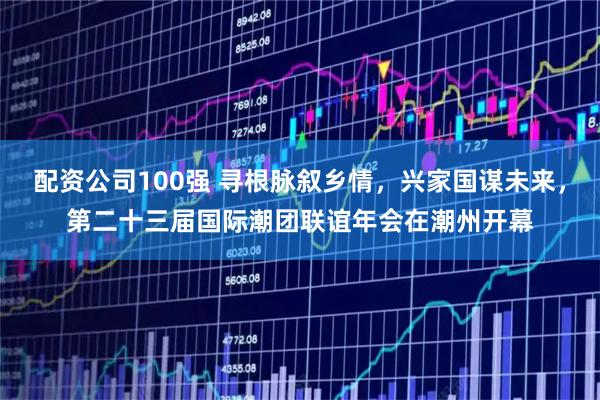 配资公司100强 寻根脉叙乡情，兴家国谋未来，第二十三届国际潮团联谊年会在潮州开幕