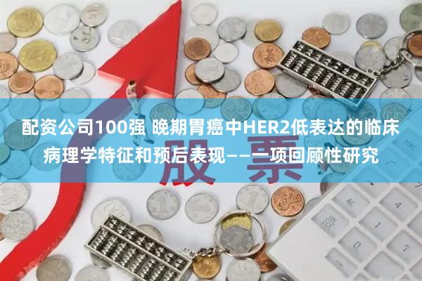 配资公司100强 晚期胃癌中HER2低表达的临床病理学特征和预后表现——一项回顾性研究