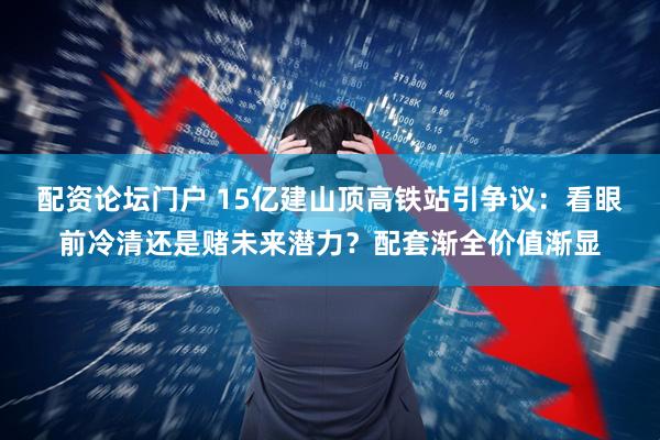 配资论坛门户 15亿建山顶高铁站引争议：看眼前冷清还是赌未来潜力？配套渐全价值渐显