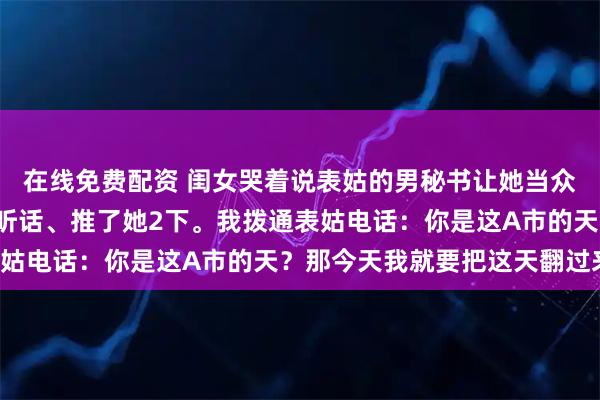 在线免费配资 闺女哭着说表姑的男秘书让她当众下跪,还骂了她5句难听话、推了她2下。我拨通表姑电话:你是这A市的天?那今天我就要把这天翻过来!