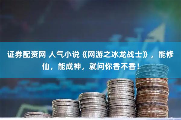 证券配资网 人气小说《网游之冰龙战士》,能修仙,能成神,就问你香不香!