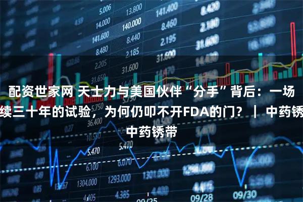 配资世家网 天士力与美国伙伴“分手”背后:一场持续三十年的试验,为何仍叩不开FDA的门?| 中药锈带