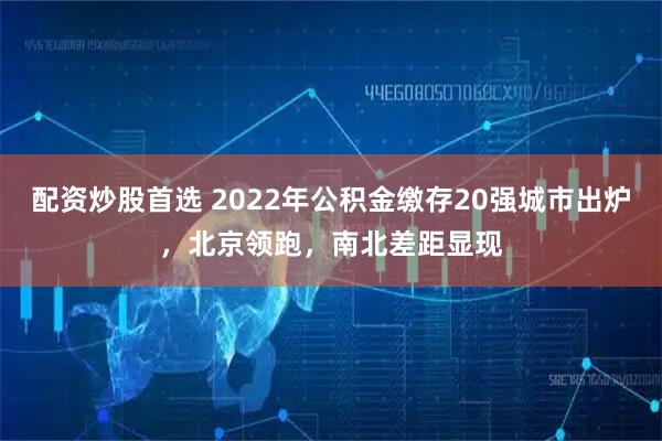 配资炒股首选 2022年公积金缴存20强城市出炉，北京领跑，南北差距显现