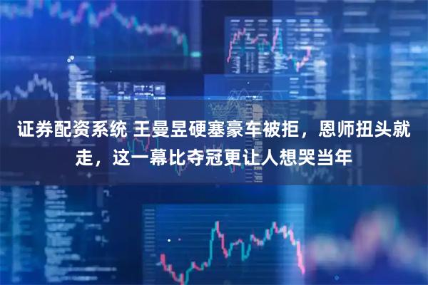 证券配资系统 王曼昱硬塞豪车被拒，恩师扭头就走，这一幕比夺冠更让人想哭当年