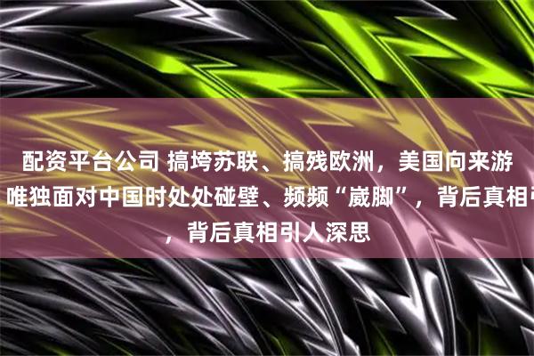 配资平台公司 搞垮苏联、搞残欧洲,美国向来游刃有余,唯独面对中国时处处碰壁、频频“崴脚”,背后真相引人深思