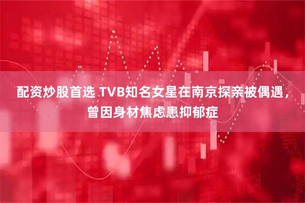 配资炒股首选 TVB知名女星在南京探亲被偶遇,曾因身材焦虑患抑郁症