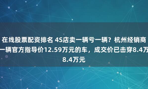 在线股票配资排名 4S店卖一辆亏一辆？杭州经销商：一辆官方指导价12.59万元的车，成交价已击穿8.4万元