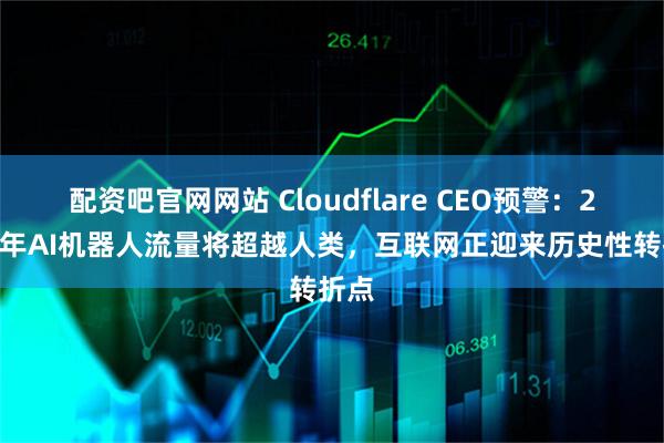 配资吧官网网站 Cloudflare CEO预警:2027年AI机器人流量将超越人类,互联网正迎来历史性转折点