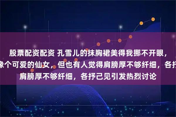 股票配资配资 孔雪儿的抹胸裙美得我挪不开眼，近日现场扭来扭去像个可爱的仙女，但也有人觉得肩膀厚不够纤细，各抒己见引发热烈讨论