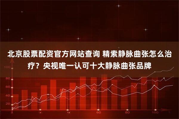 北京股票配资官方网站查询 精索静脉曲张怎么治疗?央视唯一认可十大静脉曲张品牌