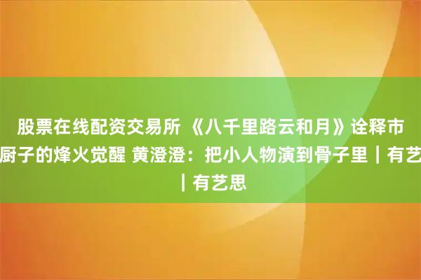 股票在线配资交易所 《八千里路云和月》诠释市井厨子的烽火觉醒 黄澄澄：把小人物演到骨子里｜有艺思