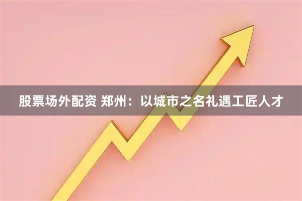 股票场外配资 郑州：以城市之名礼遇工匠人才