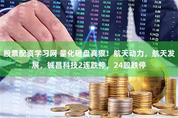 股票配资学习网 量化砸盘真狠！航天动力，航天发展，铖昌科技2连跌停，24股跌停