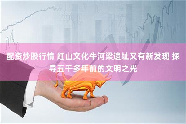 配资炒股行情 红山文化牛河梁遗址又有新发现 探寻五千多年前的文明之光